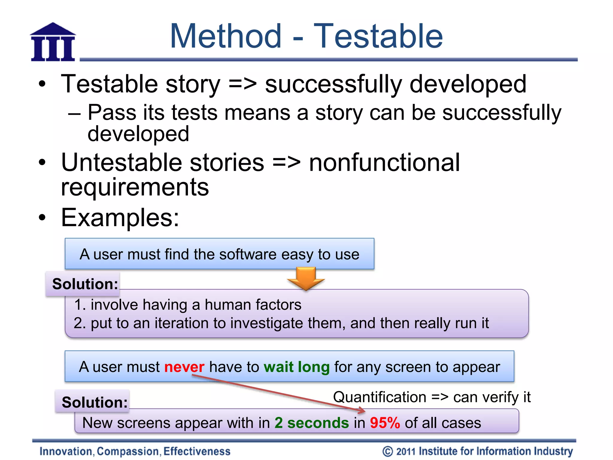 Method - Testable
• Testable story => successfully developed
   – Pass its tests means a story can be successfully
     developed
• Untestable stories => nonfunctional
  requirements
• Examples:
     A user must find the software easy to use
 Solution:
   1. involve having a human factors
   2. put to an iteration to investigate them, and then really run it

     A user must never have to wait long for any screen to appear

  Solution:                           Quantification => can verify it
    New screens appear with in 2 seconds in 95% of all cases
 