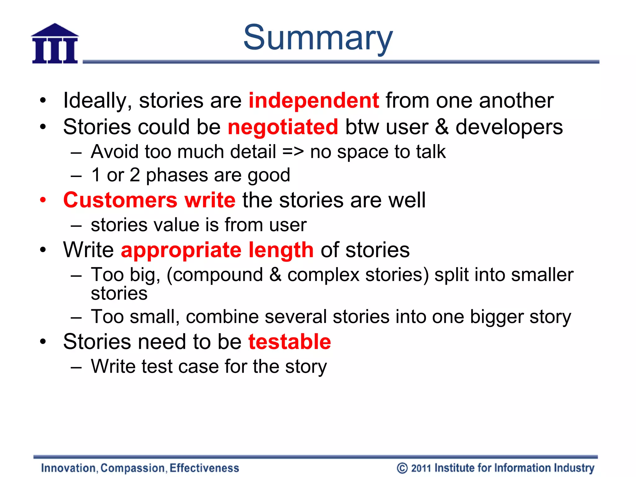 Summary
• Ideally, stories are independent from one another
• Stories could be negotiated btw user & developers
   – Avoid too much detail => no space to talk
   – 1 or 2 phases are good
• Customers write the stories are well
   – stories value is from user
• Write appropriate length of stories
   – Too big, (compound & complex stories) split into smaller
     stories
   – Too small, combine several stories into one bigger story
• Stories need to be testable
   – Write test case for the story
 