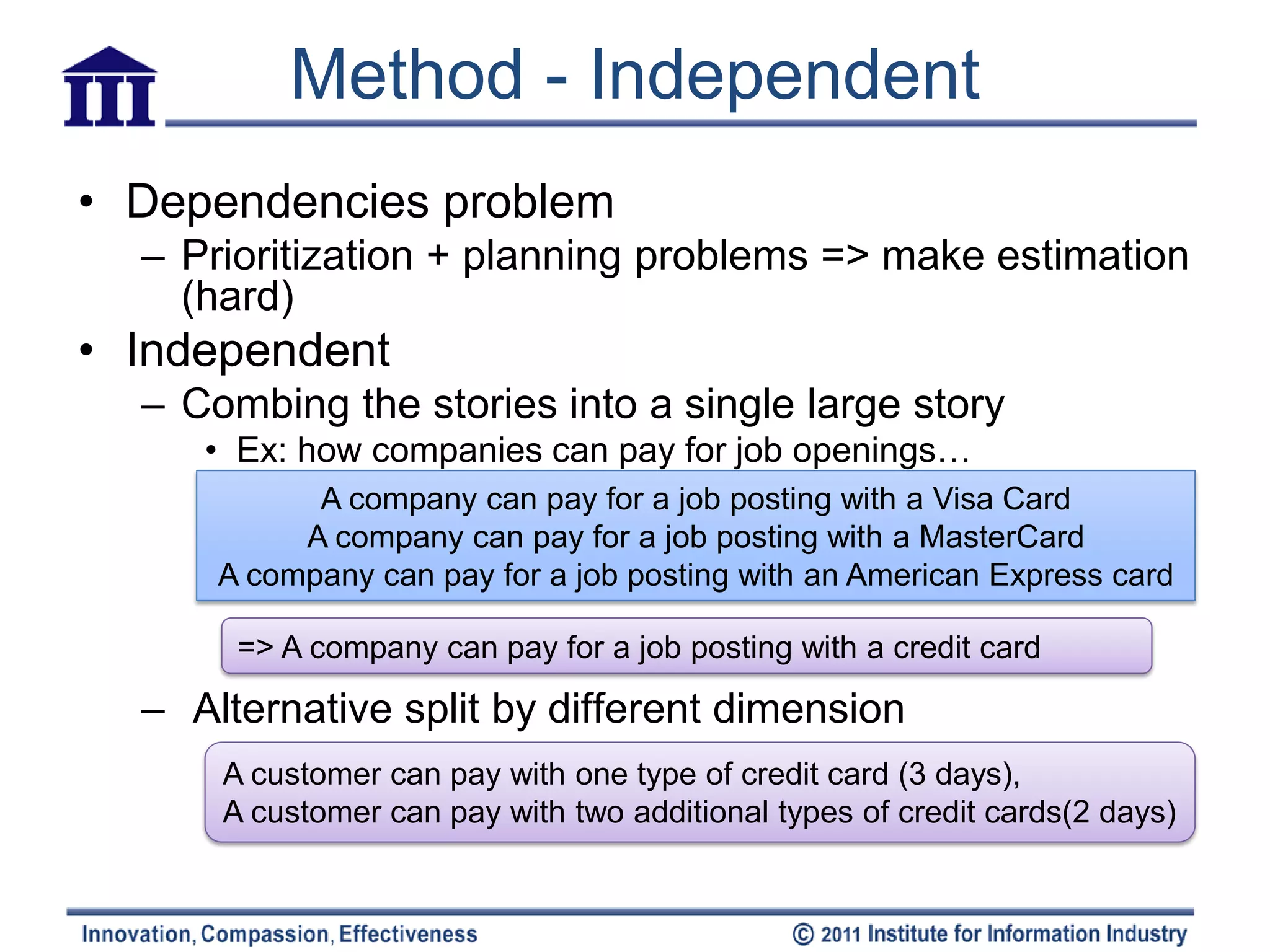 Method - Independent
• Dependencies problem
  – Prioritization + planning problems => make estimation
    (hard)
• Independent
  – Combing the stories into a single large story
     • Ex: how companies can pay for job openings…
            A company can pay for a job posting with a Visa Card
           A company can pay for a job posting with a MasterCard
      A company can pay for a job posting with an American Express card

       => A company can pay for a job posting with a credit card

  – Alternative split by different dimension
      A customer can pay with one type of credit card (3 days),
      A customer can pay with two additional types of credit cards(2 days)
 