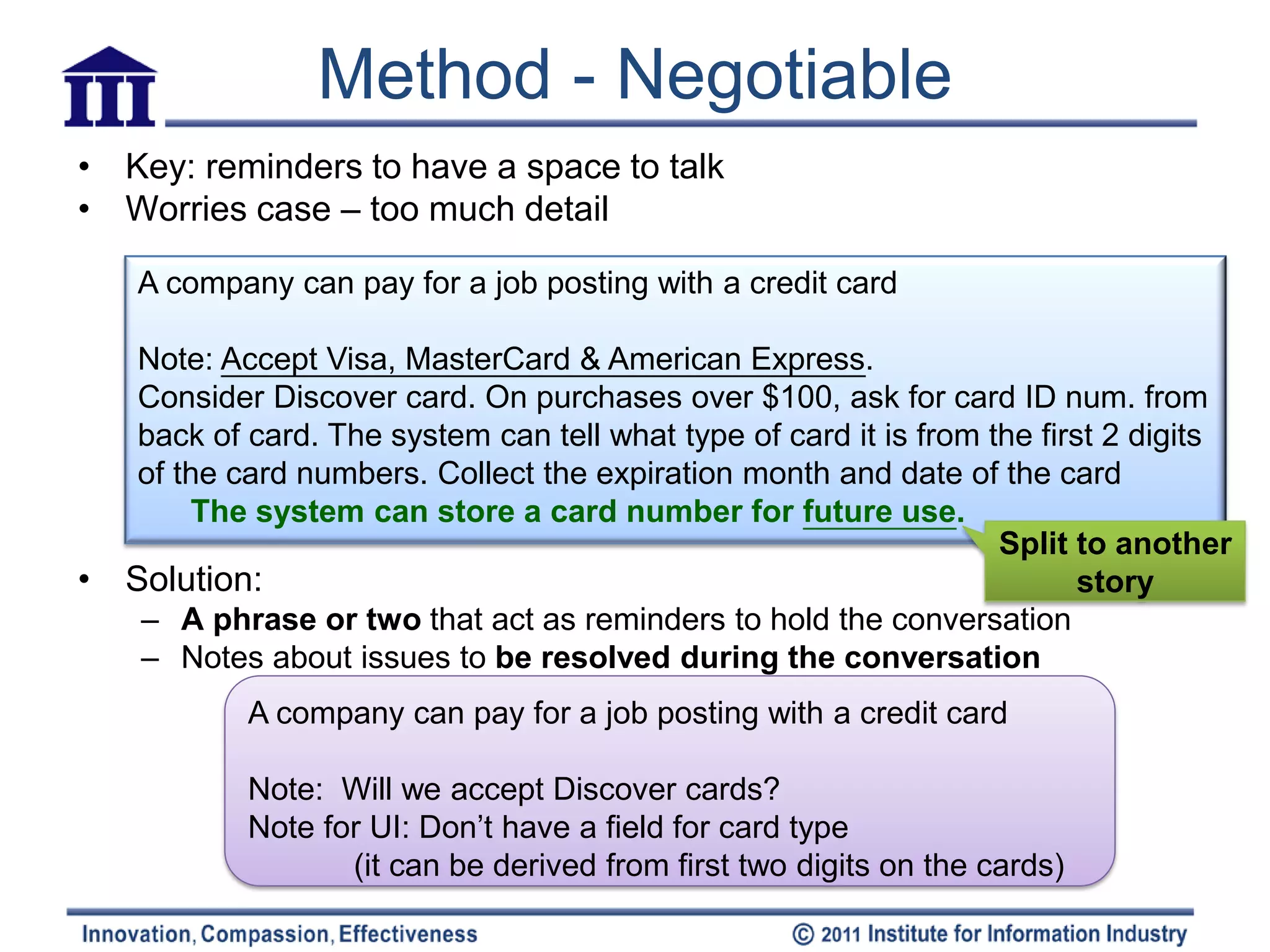 Method - Negotiable
• Key: reminders to have a space to talk
• Worries case – too much detail

    A company can pay for a job posting with a credit card

     Note: Accept Visa, MasterCard & American Express.
     Consider Discover card. On purchases over $100, ask for card ID num. from
     back of card. The system can tell what type of card it is from the first 2 digits
     of the card numbers. Collect the expiration month and date of the card
         The system can store a card number for future use.
                                                                     Split to another
•   Solution:                                                               story
     – A phrase or two that act as reminders to hold the conversation
     – Notes about issues to be resolved during the conversation
             A company can pay for a job posting with a credit card

             Note: Will we accept Discover cards?
             Note for UI: Don’t have a field for card type
                    (it can be derived from first two digits on the cards)
 