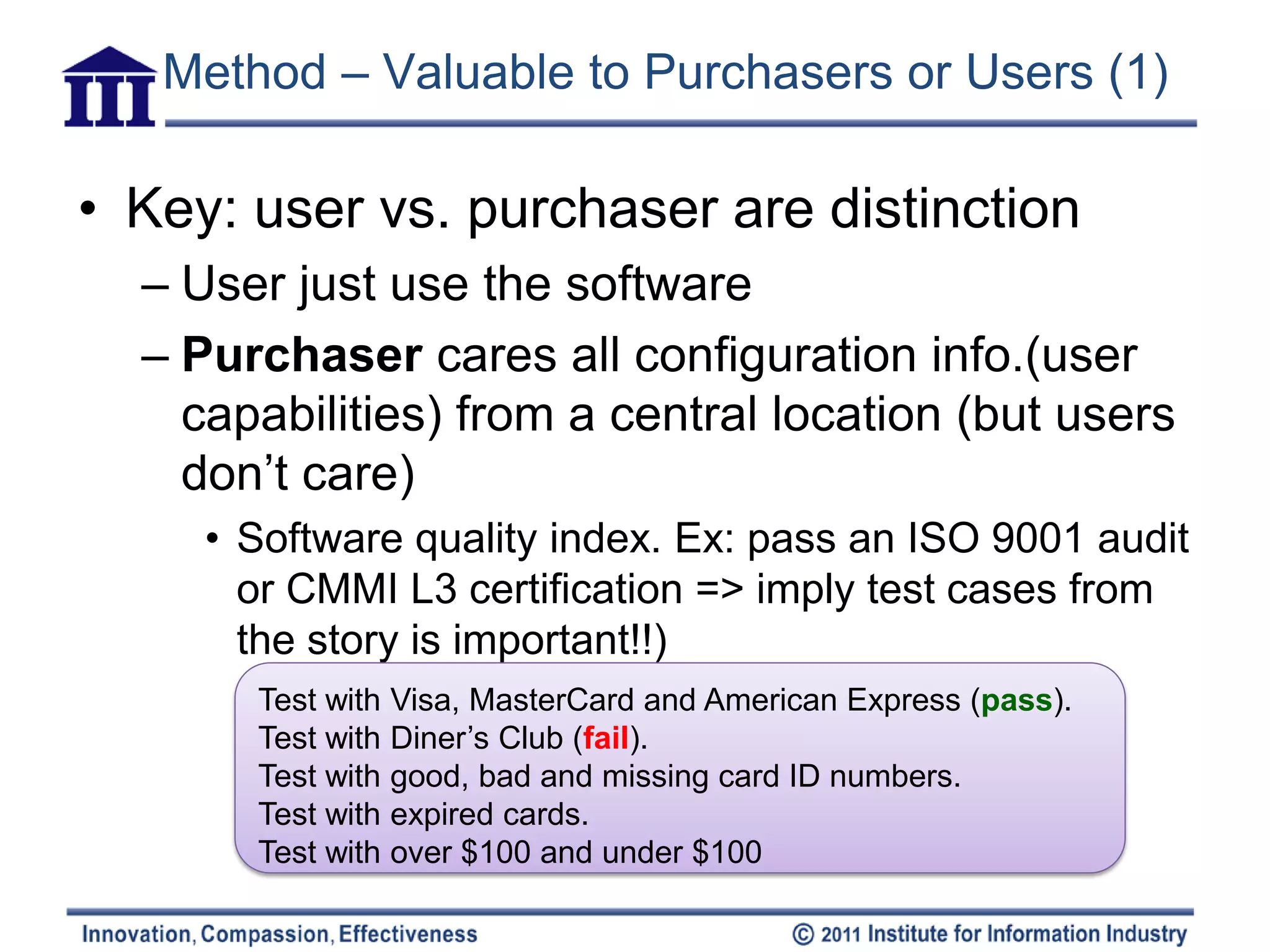 Method – Valuable to Purchasers or Users (1)

• Key: user vs. purchaser are distinction
  – User just use the software
  – Purchaser cares all configuration info.(user
    capabilities) from a central location (but users
    don’t care)
     • Software quality index. Ex: pass an ISO 9001 audit
       or CMMI L3 certification => imply test cases from
       the story is important!!)
       Test with Visa, MasterCard and American Express (pass).
       Test with Diner’s Club (fail).
       Test with good, bad and missing card ID numbers.
       Test with expired cards.
       Test with over $100 and under $100
 