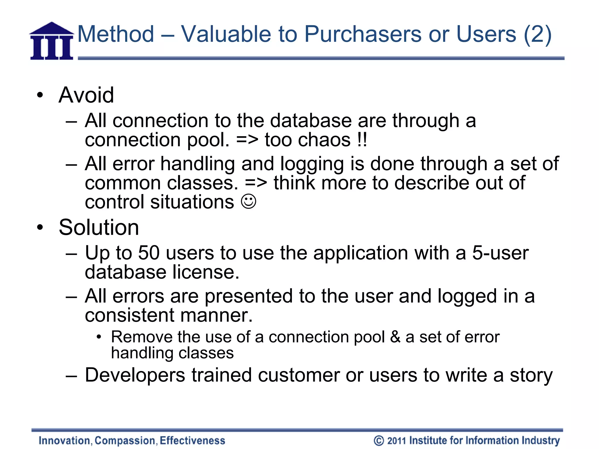 Method – Valuable to Purchasers or Users (2)

• Avoid
  – All connection to the database are through a
    connection pool. => too chaos !!
  – All error handling and logging is done through a set of
    common classes. => think more to describe out of
    control situations 
• Solution
  – Up to 50 users to use the application with a 5-user
    database license.
  – All errors are presented to the user and logged in a
    consistent manner.
     • Remove the use of a connection pool & a set of error
       handling classes
  – Developers trained customer or users to write a story
 