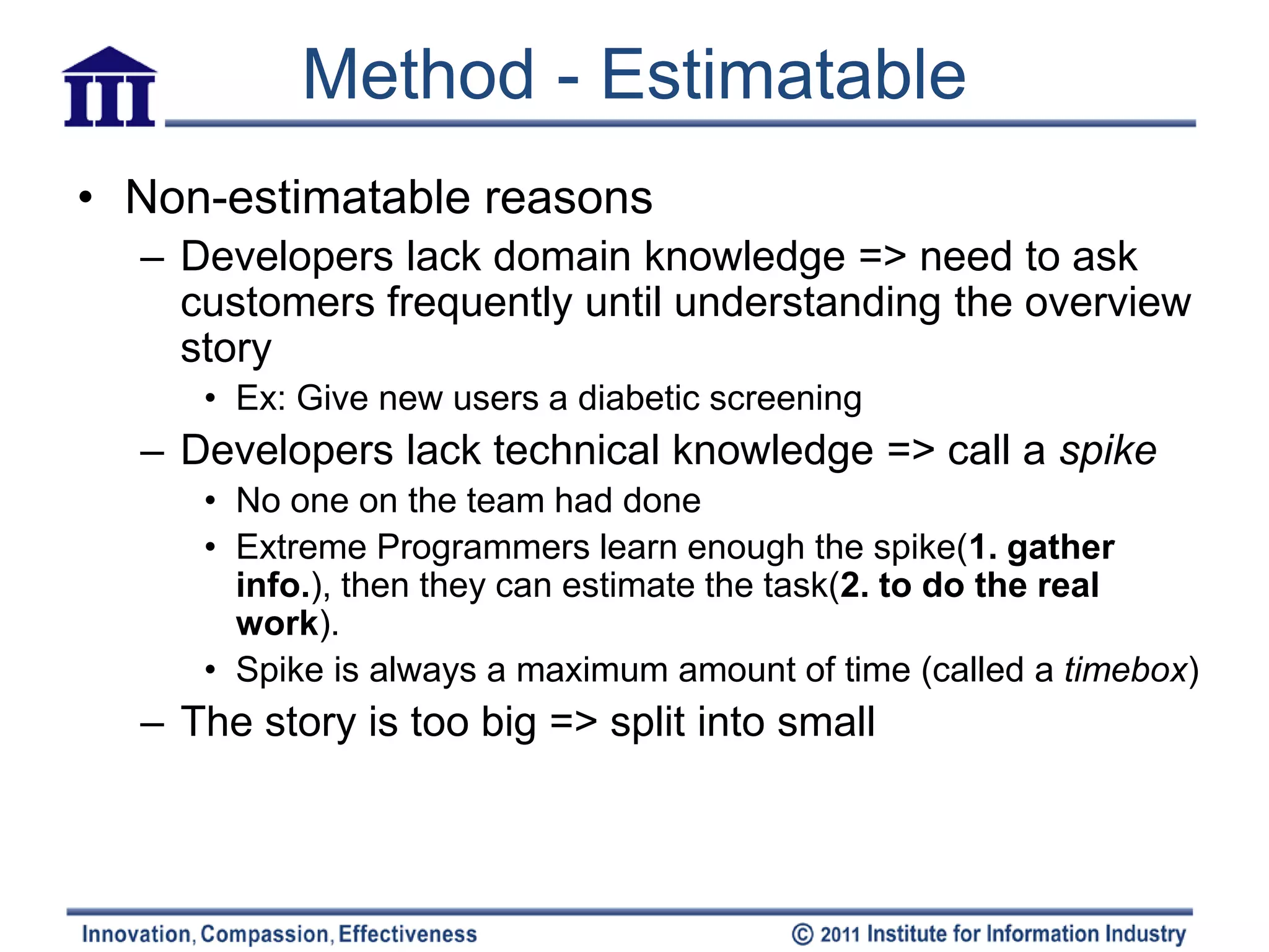 Method - Estimatable
• Non-estimatable reasons
  – Developers lack domain knowledge => need to ask
    customers frequently until understanding the overview
    story
     • Ex: Give new users a diabetic screening
  – Developers lack technical knowledge => call a spike
     • No one on the team had done
     • Extreme Programmers learn enough the spike(1. gather
       info.), then they can estimate the task(2. to do the real
       work).
     • Spike is always a maximum amount of time (called a timebox)
  – The story is too big => split into small
 