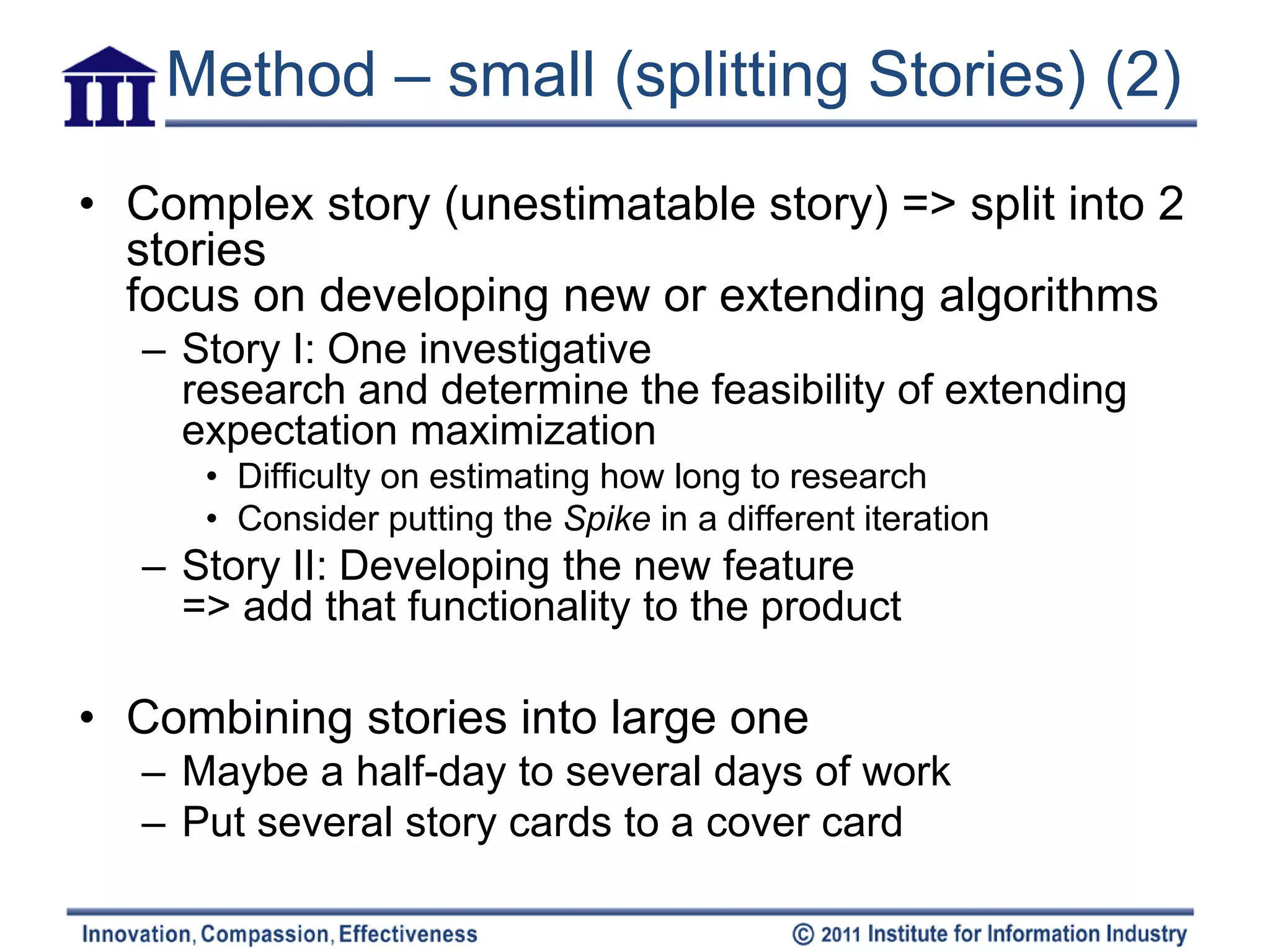 Method – small (splitting Stories) (2)
• Complex story (unestimatable story) => split into 2
  stories
  focus on developing new or extending algorithms
   – Story I: One investigative
     research and determine the feasibility of extending
     expectation maximization
      • Difficulty on estimating how long to research
      • Consider putting the Spike in a different iteration
   – Story II: Developing the new feature
     => add that functionality to the product

• Combining stories into large one
   – Maybe a half-day to several days of work
   – Put several story cards to a cover card
 