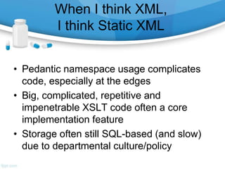 When I think XML,
I think Static XML
• Pedantic namespace usage complicates
code, especially at the edges
• Big, complicated, repetitive and
impenetrable XSLT code often a core
implementation feature
• Storage often still SQL-based (and slow)
due to departmental culture/policy
 