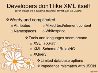 Developers don't like XML itself
(even though it's a dynamic document format, just like JSON)
Wordy and complicated
o Attributes
o Namespaces
o Mixed text/element content
o Whitespace
Tools and languages seem arcane
o XSLT / XPath
o XML Schema / RelaxNG
o XQuery
Limited database options
Impedance mismatch with JSON
 
