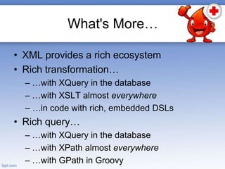 What's More…
• XML provides a rich ecosystem
• Rich transformation…
– …with XQuery in the database
– …with XSLT almost everywhere
– …in code with rich, embedded DSLs
• Rich query…
– …with XQuery in the database
– …with XPath almost everywhere
– …with GPath in Groovy
 
