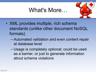 What's More…
• XML provides multiple, rich schema
standards (unlike other document NoSQL
formats)
– Automated validation and even content repair
at database level
– Usage is completely optional; could be used
as a barrier, or just to generate information
about schema violations
 