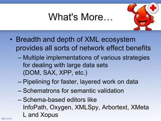 What's More…
• Breadth and depth of XML ecosystem
provides all sorts of network effect benefits
– Multiple implementations of various strategies
for dealing with large data sets
(DOM, SAX, XPP, etc.)
– Pipelining for faster, layered work on data
– Schematrons for semantic validation
– Schema-based editors like
InfoPath, Oxygen, XMLSpy, Arbortext, XMeta
L and Xopus
 