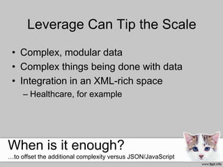 Leverage Can Tip the Scale
• Complex, modular data
• Complex things being done with data
• Integration in an XML-rich space
– Healthcare, for example
When is it enough?
…to offset the additional complexity versus JSON/JavaScript
 