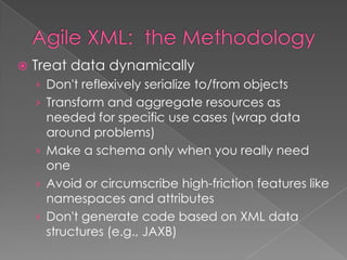  Treat data dynamically
› Don't reflexively serialize to/from objects
› Transform and aggregate resources as
needed for specific use cases (wrap data
around problems)
› Make a schema only when you really need
one
› Avoid or circumscribe high-friction features like
namespaces and attributes
› Don't generate code based on XML data
structures (e.g., JAXB)
 