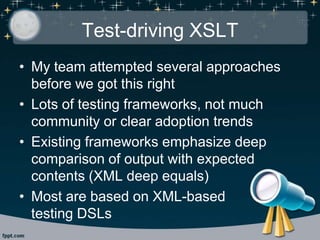 Test-driving XSLT
• My team attempted several approaches
before we got this right
• Lots of testing frameworks, not much
community or clear adoption trends
• Existing frameworks emphasize deep
comparison of output with expected
contents (XML deep equals)
• Most are based on XML-based
testing DSLs
 