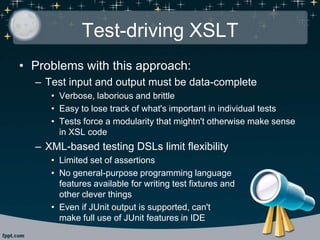 Test-driving XSLT
• Problems with this approach:
– Test input and output must be data-complete
• Verbose, laborious and brittle
• Easy to lose track of what's important in individual tests
• Tests force a modularity that mightn't otherwise make sense
in XSL code
– XML-based testing DSLs limit flexibility
• Limited set of assertions
• No general-purpose programming language
features available for writing test fixtures and
other clever things
• Even if JUnit output is supported, can't
make full use of JUnit features in IDE
 