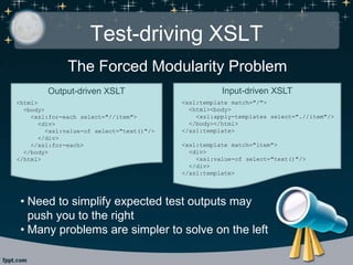 Test-driving XSLT
The Forced Modularity Problem
Output-driven XSLT
<html>
<body>
<xsl:for-each select="//item">
<div>
<xsl:value-of select="text()"/>
</div>
</xsl:for-each>
</body>
</html>
Input-driven XSLT
<xsl:template match="/">
<html><body>
<xsl:apply-templates select=".//item"/>
</body></html>
</xsl:template>
<xsl:template match="item">
<div>
<xsl:value-of select="text()"/>
</div>
</xsl:template>
• Need to simplify expected test outputs may
push you to the right
• Many problems are simpler to solve on the left
 