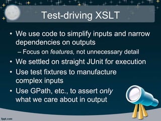 Test-driving XSLT
• We use code to simplify inputs and narrow
dependencies on outputs
– Focus on features, not unnecessary detail
• We settled on straight JUnit for execution
• Use test fixtures to manufacture
complex inputs
• Use GPath, etc., to assert only
what we care about in output
 