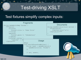 Test-driving XSLT
Test fixtures simplify complex inputs:
Fragments
String makeMovie(Map fields) {
"""<movie>
<title>${
fields?.title ?: 'Fake Title'
}</title>
<genre>${
fields?.genre ?: 'fakumentary'
}</genre>
${fields?.rating ?
'<rating>' + fields.rating + '</rating>' : ''}
</movie>"""
}
Documents
String makeMovieList(List movies) {
"""<movieList>
${movies.join('n')}
</movieList>"""
}
Usage
@Test
void shouldTransformMovies() {
String input = makeMovieList([
makeMovie(title: 'Primer')
])
// act, assert…
}
 