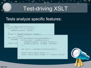 Test-driving XSLT
Tests analyze specific features:
@Test
void shouldAggregateIntoGenres() {
List movies = (1..2).collect {
makeMovie(genre: 'drama')
}
movies << makeMovie(genre: 'comedy')
def result =
parseXml(transform(makeMovieList(movies)))
assert result.genre.size() == 2
}
@Test
void shouldCanonicalizeGenreNames() {
String input = makeMovieList([
makeMovie(genre: 'science fiction'),
makeMovie(genre: 'SCIENCE FICTION')
])
def result = parseXml(transform(input))
assert result.genre.size() == 1
assert result.genre.'@name' == 'Science Fiction'
}
 