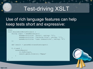 Test-driving XSLT
Use of rich language features can help
keep tests short and expressive:
@Test
void shouldSortMovieTitles() {
String input = makeMovieList([
makeMovie(title: 'Zorro', rating: '2'),
makeMovie(title: 'Catching Fire', rating: '1'),
makeMovie(title: 'case insensitive', rating: '0')
])
def result = parseXml(transform(input))
0..2.each {
assertEquals(
it.toString(),
result.genre.film[it].'@mpaa'
)
}
}
 