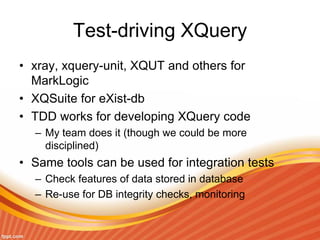 Test-driving XQuery
• xray, xquery-unit, XQUT and others for
MarkLogic
• XQSuite for eXist-db
• TDD works for developing XQuery code
– My team does it (though we could be more
disciplined)
• Same tools can be used for integration tests
– Check features of data stored in database
– Re-use for DB integrity checks, monitoring
 
