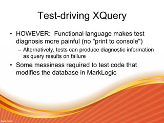 Test-driving XQuery
• HOWEVER: Functional language makes test
diagnosis more painful (no "print to console")
– Alternatively, tests can produce diagnostic information
as query results on failure
• Some messiness required to test code that
modifies the database in MarkLogic
 