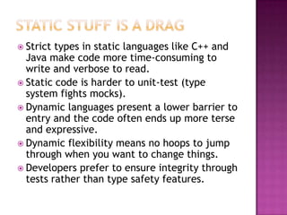  Strict types in static languages like C++ and
Java make code more time-consuming to
write and verbose to read.
 Static code is harder to unit-test (type
system fights mocks).
 Dynamic languages present a lower barrier to
entry and the code often ends up more terse
and expressive.
 Dynamic flexibility means no hoops to jump
through when you want to change things.
 Developers prefer to ensure integrity through
tests rather than type safety features.
 