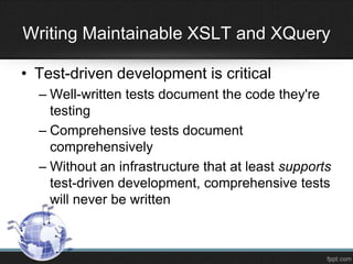 Writing Maintainable XSLT and XQuery
• Test-driven development is critical
– Well-written tests document the code they're
testing
– Comprehensive tests document
comprehensively
– Without an infrastructure that at least supports
test-driven development, comprehensive tests
will never be written
 