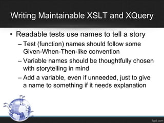 • Readable tests use names to tell a story
– Test (function) names should follow some
Given-When-Then-like convention
– Variable names should be thoughtfully chosen
with storytelling in mind
– Add a variable, even if unneeded, just to give
a name to something if it needs explanation
Writing Maintainable XSLT and XQuery
 
