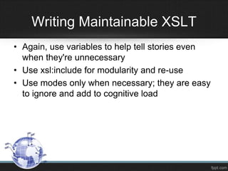 • Again, use variables to help tell stories even
when they're unnecessary
• Use xsl:include for modularity and re-use
• Use modes only when necessary; they are easy
to ignore and add to cognitive load
Writing Maintainable XSLT
 