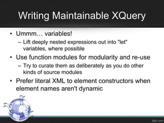 • Ummm… variables!
– Lift deeply nested expressions out into "let"
variables, where possible
• Use function modules for modularity and re-use
– Try to curate them as deliberately as you do other
kinds of source modules
• Prefer literal XML to element constructors when
element names aren't dynamic
Writing Maintainable XQuery
 