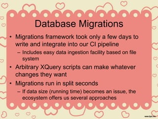 Database Migrations
• Migrations framework took only a few days to
write and integrate into our CI pipeline
– Includes easy data ingestion facility based on file
system
• Arbitrary XQuery scripts can make whatever
changes they want
• Migrations run in split seconds
– If data size (running time) becomes an issue, the
ecosystem offers us several approaches
 