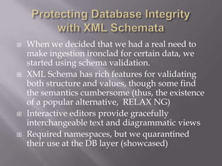  When we decided that we had a real need to
make ingestion ironclad for certain data, we
started using schema validation.
 XML Schema has rich features for validating
both structure and values, though some find
the semantics cumbersome (thus, the existence
of a popular alternative, RELAX NG)
 Interactive editors provide gracefully
interchangeable text and diagrammatic views
 Required namespaces, but we quarantined
their use at the DB layer (showcased)
 