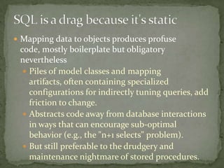  Mapping data to objects produces profuse
code, mostly boilerplate but obligatory
nevertheless
 Piles of model classes and mapping
artifacts, often containing specialized
configurations for indirectly tuning queries, add
friction to change.
 Abstracts code away from database interactions
in ways that can encourage sub-optimal
behavior (e.g., the "n+1 selects" problem).
 But still preferable to the drudgery and
maintenance nightmare of stored procedures.
 