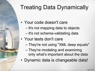 Treating Data Dynamically
• Your code doesn't care
– It's not mapping data to objects
– It's not schema-validating data
• Your tests don't care
– They're not using "XML deep equals"
– They're modeling and examining
only what's important about the data
• Dynamic data is changeable data!
 