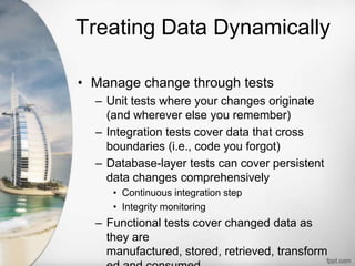 Treating Data Dynamically
• Manage change through tests
– Unit tests where your changes originate
(and wherever else you remember)
– Integration tests cover data that cross
boundaries (i.e., code you forgot)
– Database-layer tests can cover persistent
data changes comprehensively
• Continuous integration step
• Integrity monitoring
– Functional tests cover changed data as
they are
manufactured, stored, retrieved, transform
 