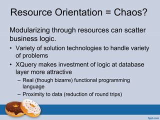 Resource Orientation = Chaos?
Modularizing through resources can scatter
business logic.
• Variety of solution technologies to handle variety
of problems
• XQuery makes investment of logic at database
layer more attractive
– Real (though bizarre) functional programming
language
– Proximity to data (reduction of round trips)
 