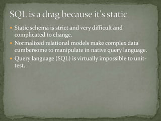  Static schema is strict and very difficult and
complicated to change.
 Normalized relational models make complex data
cumbersome to manipulate in native query language.
 Query language (SQL) is virtually impossible to unit-
test.
 
