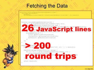 Fetching the Data
declare private function enriched-performance-measure($perfMeasure as node()) {
return element performanceMeasure {
$perfMeasure/*,
/performanceMeasure[fn:normalize-space(id) = fn:normalize-space($perfMeasure/*[fn:local-name() = 'id'])]/abbreviation
}
};
declare private function enriched-impact-threshold($impactThreshold as node()) {
return element impactThreshold {
$impactThreshold/*,
element pubMedCitation {
let $citation := /pubMedCitation[fn:normalize-space(id) = fn:normalize-space($impactThreshold/*[fn:local-name() = 'pubMedId']/text())]
return (
element title {zpmc:get-article-title($citation)},
element journalInfo {zpmc:get-journal-info($citation)},
element authorList {zpmc:get-authors-list($citation)}
)
}
}
};
declare function enrich-scoped-intervention($element as element()) as element() {
return element { fn:node-name($element) } {
$element/@*,
for $n in $element/node()
return typeswitch ($n)
case element(si:performanceMeasure) return enriched-performance-measure($n)
case element(si:impactThreshold) return enriched-impact-threshold($n)
case element() return enrich-scoped-intervention($n)
default return $n
}
};
declare private function produce-enriched-checklist($element as element()) as element() {
element { fn:node-name($element) } {
$element/@*
,
for $n in $element/node()
return typeswitch ($n)
case $siRef as element(scopedIntervention) return
let $original := zsi:get-scoped-intervention-by-id($siRef/id, $siRef/version/version-id cast as xs:unsignedInt)
return zsi:enrich-scoped-intervention($original)
case $e as element()
return produce-enriched-checklist($e, $fields-to-include)
default return $n
}
};
declare function get-checklist($id as xs:string, $version as xs:unsignedInt) {
let $uri := checklist-uri-from-id($id)
let $doc := c:get-document-with-version-metadata-embedded($uri, $version)
return produce-enriched-checklist($doc)
};
function enrichedScopedIntervention(id) {
var si = db.scopedInterventions.findOne({'id': id});
si.performanceMeasures.forEach(function (pm) {
pm.abbreviation = db.performanceMeasures.findOne({'id': pm.id}).abbreviation;
});
si.impactThresholds.forEach(function (th) {
var citation = db.pubMedCitations.findOne({'id': th.pubMedId})
th.pubMedCitation = {
title: getArticleTitle(citation),
journalInfo: getJournalInfo(citation),
authorList: getAuthorList(citation)
};
});
}
function getChecklist(id, version) {
var checklist = db.checklists.findOne({'id': id + '_' + version});
checklist.groups.forEach(function (group) {
for (i = 0; i < group.scopedInterventions.length; ++i) {
group.scopedInterventions[i] =
enrichedScopedIntervention(group.scopedInterventions[i].id);
}
});
return checklist;
}
26 JavaScript lines
> 200
round trips
 