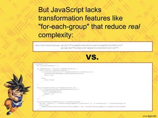 <xsl:for-each-group select="scopedInterventions/scopedIntervention"
group-by="normalize-space(intervention/id)">
var result = [];
var interventionGroups = [];
var makePredicate = function (scopedIntervention) {
return function (interventionGroup) {
if (interventionGroup.id === scopedIntervention.intervention.id) {
interventionGroup.members.push(scopedIntervention);
return true;
}
else {
return false;
}
}
};
section.scopedInterventions.forEach(function (si) {
if (! interventionGroups.some(makePredicate(si))) {
interventionGroups.push({
id: si.intervention.id,
members: [si]
});
}
});
interventionGroups.forEach(function (interventionGroup) {
var key = "section-" + interventionGroup.members[0].sections[0].id + "-intervention-" + interventionGroup.id;
result.push(
makeInterventionGroup(interventionGroup.members, key, interventionGroup.members[0].scopedInterventionName)
);
});
But JavaScript lacks
transformation features like
"for-each-group" that reduce real
complexity:
VS.
 
