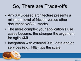 So, There are Trade-offs
• Any XML-based architecture presents a
minimum level of friction versus other
document NoSQL stacks
• The more complex your application's use
cases become, the stronger the argument
for agile XML
• Integration with external XML data and/or
services (e.g., HIE) tips the scale
 