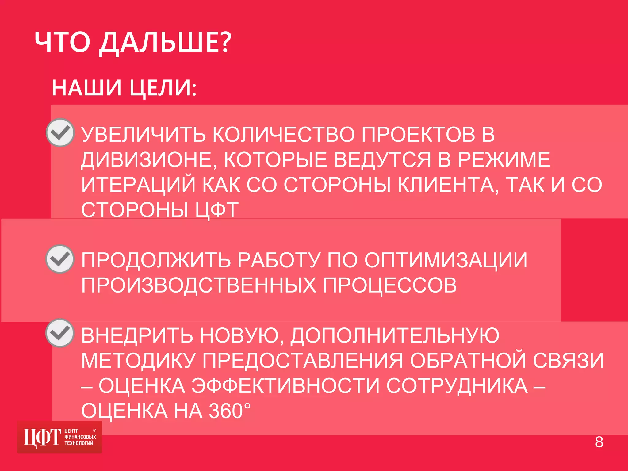 ЧТО ДАЛЬШЕ?
• УВЕЛИЧИТЬ КОЛИЧЕСТВО ПРОЕКТОВ В
ДИВИЗИОНЕ, КОТОРЫЕ ВЕДУТСЯ В РЕЖИМЕ
ИТЕРАЦИЙ КАК СО СТОРОНЫ КЛИЕНТА, ТАК И СО
СТОРОНЫ ЦФТ
• ПРОДОЛЖИТЬ РАБОТУ ПО ОПТИМИЗАЦИИ
ПРОИЗВОДСТВЕННЫХ ПРОЦЕССОВ
• ВНЕДРИТЬ НОВУЮ, ДОПОЛНИТЕЛЬНУЮ
МЕТОДИКУ ПРЕДОСТАВЛЕНИЯ ОБРАТНОЙ СВЯЗИ
– ОЦЕНКА ЭФФЕКТИВНОСТИ СОТРУДНИКА –
ОЦЕНКА НА 360°
НАШИ ЦЕЛИ:
8
 