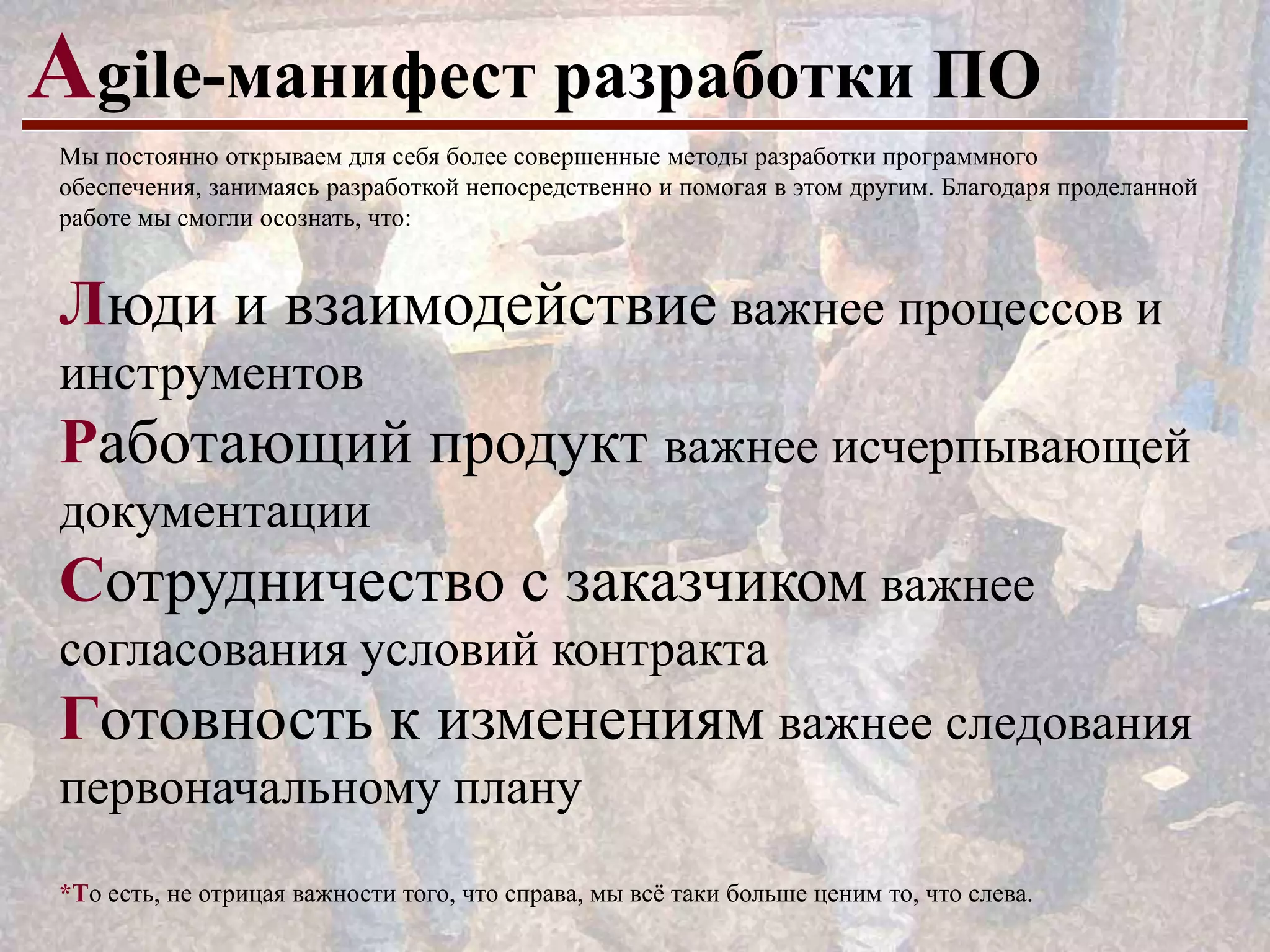 Аgile-манифест разработки ПО
Мы постоянно открываем для себя более совершенные методы разработки программного
обеспечения, занимаясь разработкой непосредственно и помогая в этом другим. Благодаря проделанной
работе мы смогли осознать, что:

Люди и взаимодействие важнее процессов и
инструментов

Работающий продукт важнее исчерпывающей
документации

Сотрудничество с заказчиком важнее
согласования условий контракта

Готовность к изменениям важнее следования
первоначальному плану
*То есть, не отрицая важности того, что справа, мы всѐ таки больше ценим то, что слева.

 