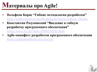 Материалы про Agile!
• Вольфсон Борис “Гибкие методологии разработки”
http://agilerussia.ru/methodologies/borisvolfson_ebook/
• Константин Разумовский “Введение в гибкую
разработку программного обеспечения”
http://www.kv.by/index2008354201.htm
• Agile-манифест разработки программного обеспечения
http://agilemanifesto.org/iso/ru/

 