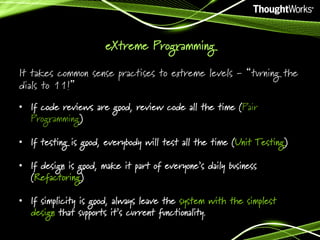 eXtreme Programming
It takes common sense practises to extreme levels - “turning the
dials to 11!”
•  If code reviews are good, review code all the time (Pair
Programming)
•  If testing is good, everybody will test all the time (Unit Testing)
•  If design is good, make it part of everyone’s daily business
(Refactoring)
•  If simplicity is good, always leave the system with the simplest
design that supports it’s current functionality.

 