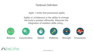 © 2015 beLithe, Inc.
Agile = entity that possesses agility
Agility or nimbleness is the ability to change
the body’s position efficiently. Requires the
integration of isolation skills using...
Textbook Definition
Speed Strength EnduranceBalance Coordination Reflexes
 