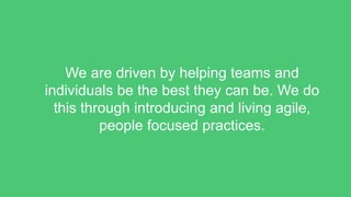 We are driven by helping teams and
individuals be the best they can be. We do
this through introducing and living agile,
people focused practices.
 