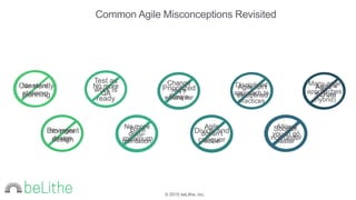 © 2015 beLithe, Inc.
Common Agile Misconceptions Revisited
Constantly
planning
Test as
work is
ready
Prioritized
Req’s
Disciplined
approach to
practices
Many agile
approaches
(hybrid)
No more
planning
No more
QA
Change
req’s
whenever
Agile isn’t
disciplined
Agile =
Scrum
No more
design
No more
docu-
mentation
Agile
doesn’t
scale
Allows
you to go
faster
Emergent
design
Bare
minimum
Divide and
conquer
Sooner,
not faster
 