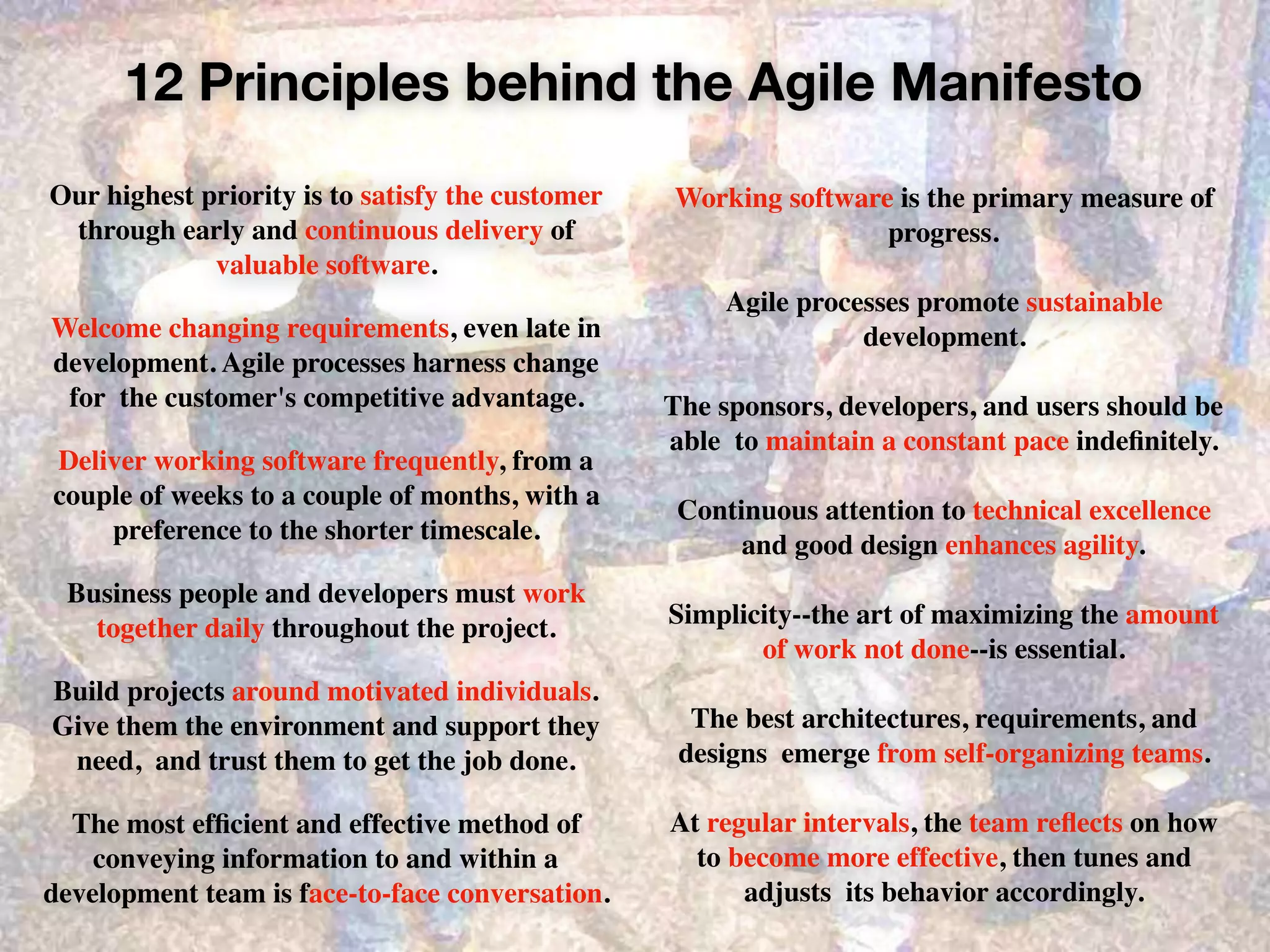 12 Principles behind the Agile Manifesto
Our highest priority is to satisfy the customer
through early and continuous delivery of
valuable software.
Welcome changing requirements, even late in
development. Agile processes harness change
for the customer's competitive advantage.
Deliver working software frequently, from a
couple of weeks to a couple of months, with a
preference to the shorter timescale.
Business people and developers must work
together daily throughout the project.
Build projects around motivated individuals.
Give them the environment and support they
need, and trust them to get the job done.
The most efﬁcient and effective method of
conveying information to and within a
development team is face-to-face conversation.
Working software is the primary measure of
progress.
Agile processes promote sustainable
development.
The sponsors, developers, and users should be
able to maintain a constant pace indeﬁnitely.
Continuous attention to technical excellence  
and good design enhances agility.
Simplicity--the art of maximizing the amount  
of work not done--is essential.
The best architectures, requirements, and
designs emerge from self-organizing teams.
At regular intervals, the team reﬂects on how  
to become more effective, then tunes and
adjusts its behavior accordingly.
 