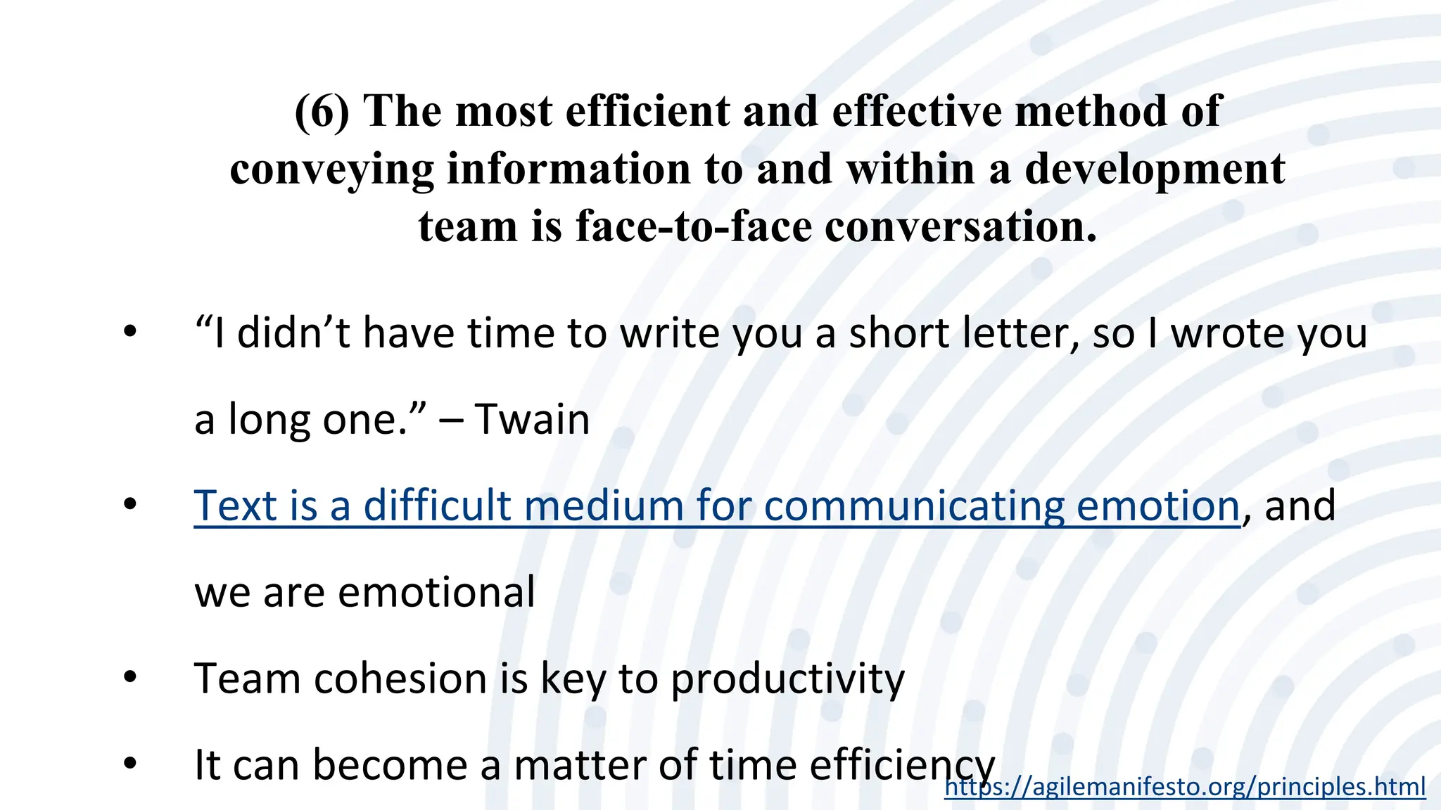 (6) The most efficient and effective method of
conveying information to and within a development
team is face-to-face conversation.
https://agilemanifesto.org/principles.html
• “I didn’t have time to write you a short letter, so I wrote you
a long one.” – Twain
• Text is a difficult medium for communicating emotion, and
we are emotional
• Team cohesion is key to productivity
• It can become a matter of time efficiency
 