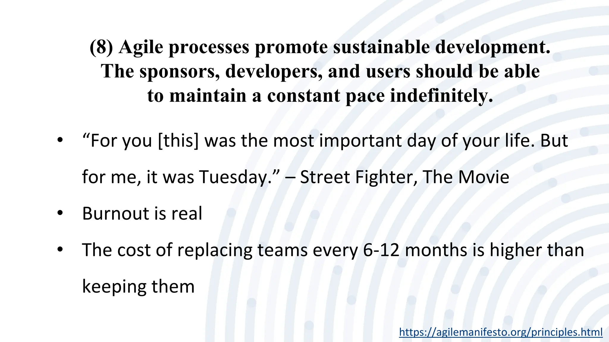 (8) Agile processes promote sustainable development.
The sponsors, developers, and users should be able
to maintain a constant pace indefinitely.
https://agilemanifesto.org/principles.html
• “For you [this] was the most important day of your life. But
for me, it was Tuesday.” – Street Fighter, The Movie
• Burnout is real
• The cost of replacing teams every 6-12 months is higher than
keeping them
 