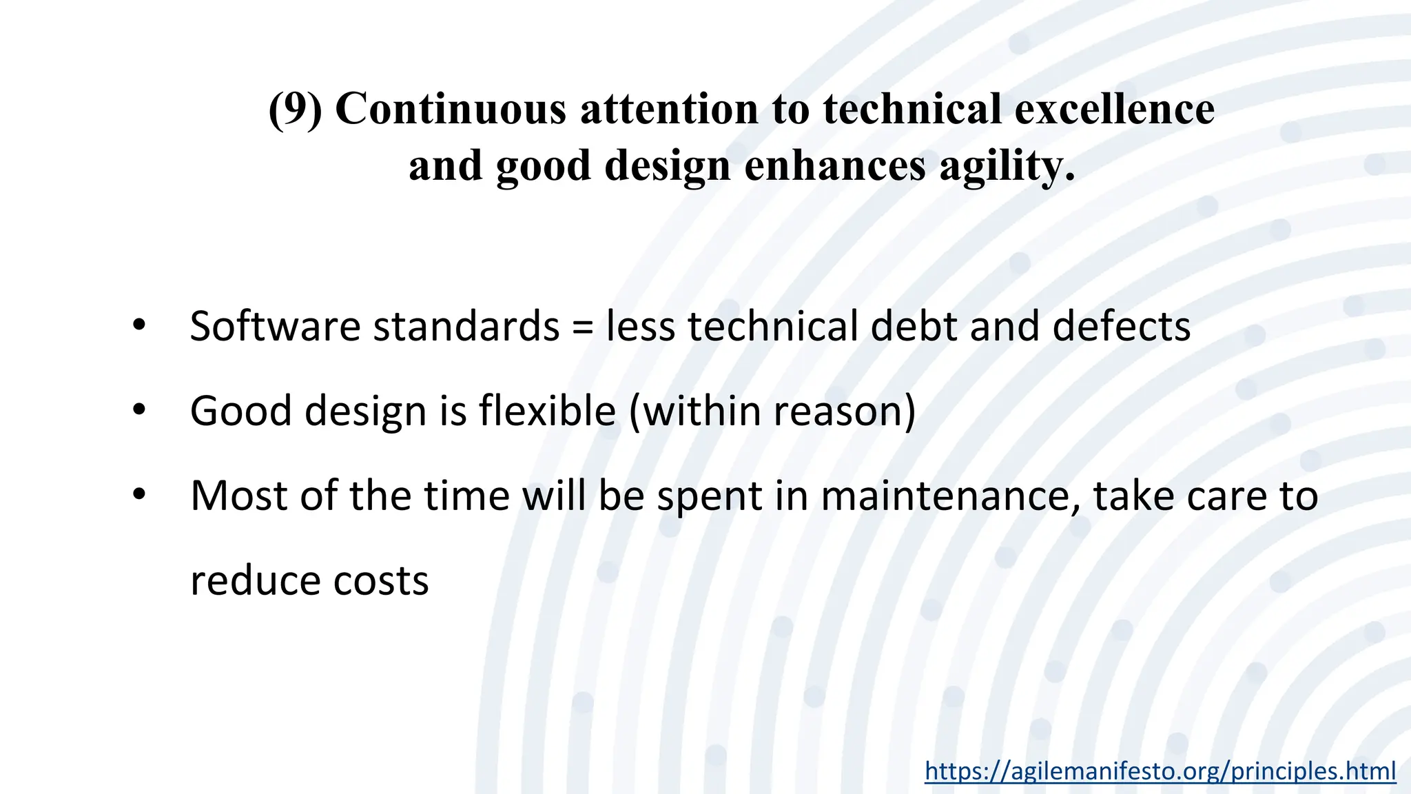 (9) Continuous attention to technical excellence
and good design enhances agility.
https://agilemanifesto.org/principles.html
• Software standards = less technical debt and defects
• Good design is flexible (within reason)
• Most of the time will be spent in maintenance, take care to
reduce costs
 
